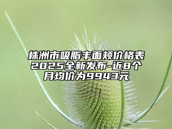 株洲市吸脂豐面頰價格表2025全新發(fā)布-近8個月均價為9943元