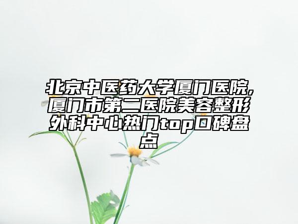 北京中醫(yī)藥大學廈門醫(yī)院,廈門市第二醫(yī)院美容整形外科中心熱門top口碑盤點