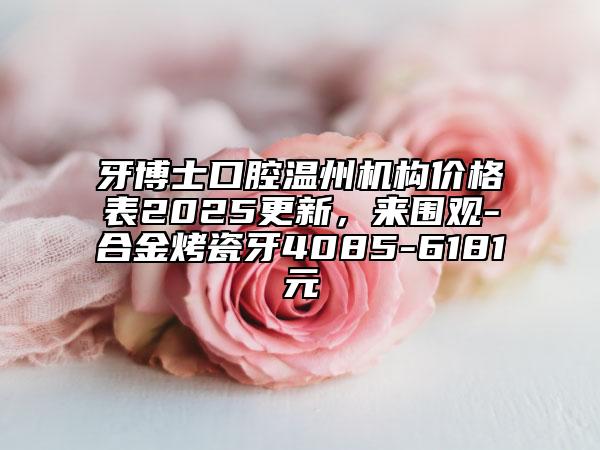 牙博士口腔溫州機構(gòu)價格表2025更新，來圍觀-合金烤瓷牙4085-6181元