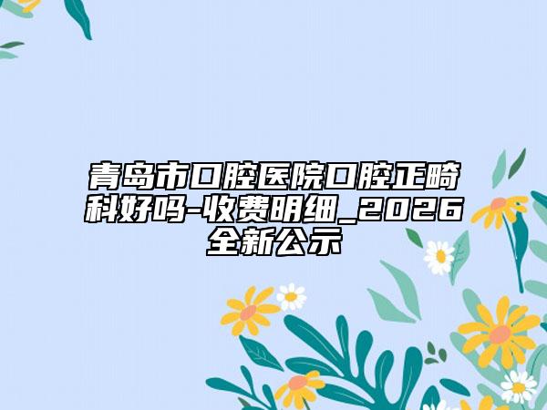 青島市口腔醫(yī)院口腔正畸科好嗎-收費(fèi)明細(xì)_2026全新公示