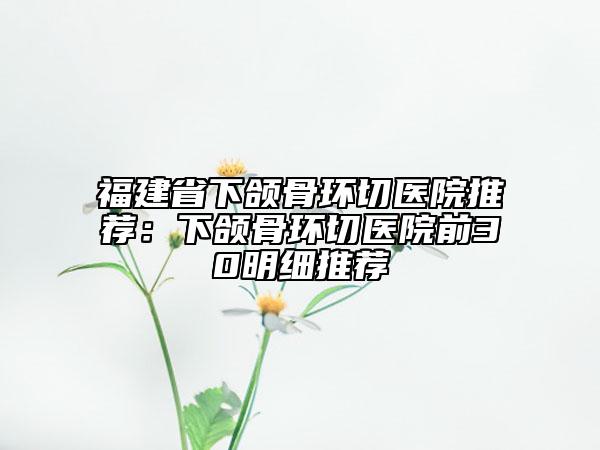 福建省下頜骨環(huán)切醫(yī)院推薦:下頜骨環(huán)切醫(yī)院前30明細(xì)推薦