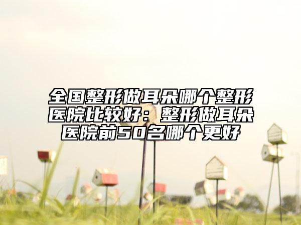 全國(guó)整形做耳朵哪個(gè)整形醫(yī)院比較好:整形做耳朵醫(yī)院前50名哪個(gè)更好