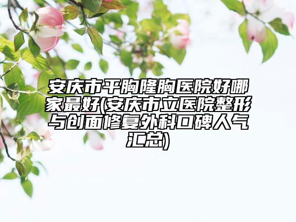 安慶市平胸隆胸醫(yī)院好哪家最好(安慶市立醫(yī)院整形與創(chuàng)面修復(fù)外科口碑人氣匯總)
