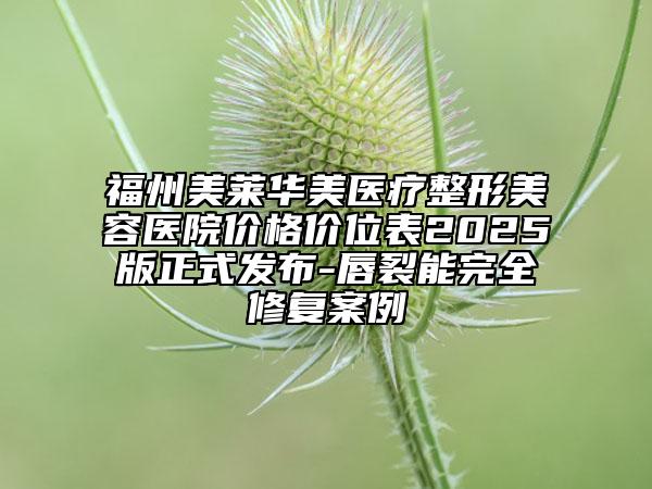 福州美萊華美醫(yī)療整形美容醫(yī)院價(jià)格價(jià)位表2025版正式發(fā)布-唇裂能完全修復(fù)案例