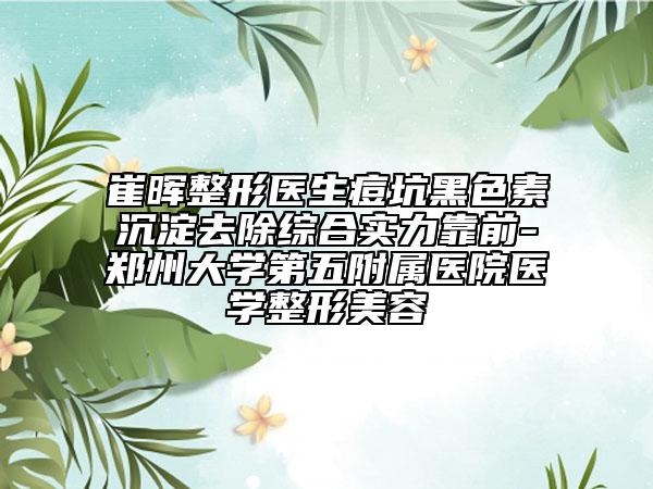 崔暉整形醫(yī)生痘坑黑色素沉淀去除綜合實力靠前-鄭州大學(xué)第五附屬醫(yī)院醫(yī)學(xué)整形美容