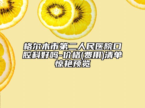 格爾木市第二人民醫(yī)院口腔科好嗎-價格(費用)清單驚艷預(yù)覽