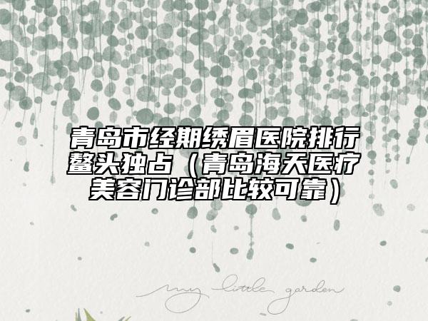 青島市經(jīng)期繡眉醫(yī)院排行鰲頭獨占(青島海天醫(yī)療美容門診部比較可靠)