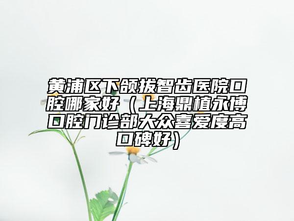 黃浦區(qū)下頜拔智齒醫(yī)院口腔哪家好（上海鼎植永博口腔門(mén)診部大眾喜愛(ài)度高口碑好）