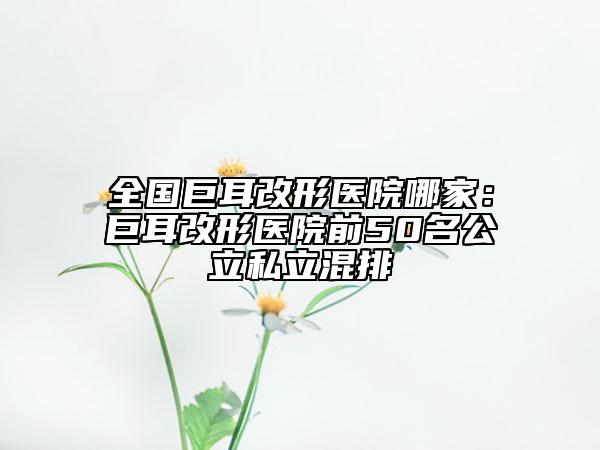 全國(guó)巨耳改形醫(yī)院哪家:巨耳改形醫(yī)院前50名公立私立混排