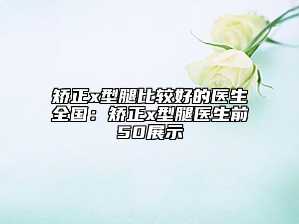 矯正x型腿比較好的醫(yī)生全國：矯正x型腿醫(yī)生前50展示