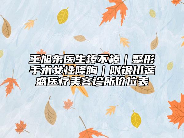 王旭東醫(yī)生棒不棒|整形手術(shù)女性隆胸|附銀川蓮盛醫(yī)療美容診所價(jià)位表