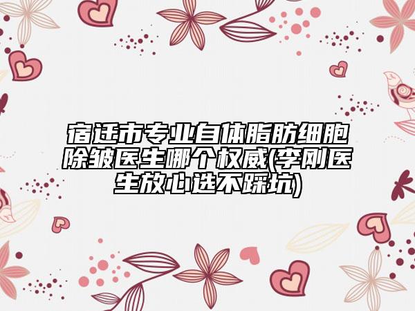 宿遷市專業(yè)自體脂肪細(xì)胞除皺醫(yī)生哪個權(quán)威(李剛醫(yī)生放心選不踩坑)