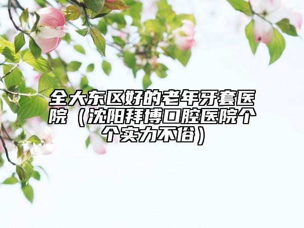 全大東區(qū)好的老年牙套醫(yī)院（沈陽(yáng)拜博口腔醫(yī)院個(gè)個(gè)實(shí)力不俗）