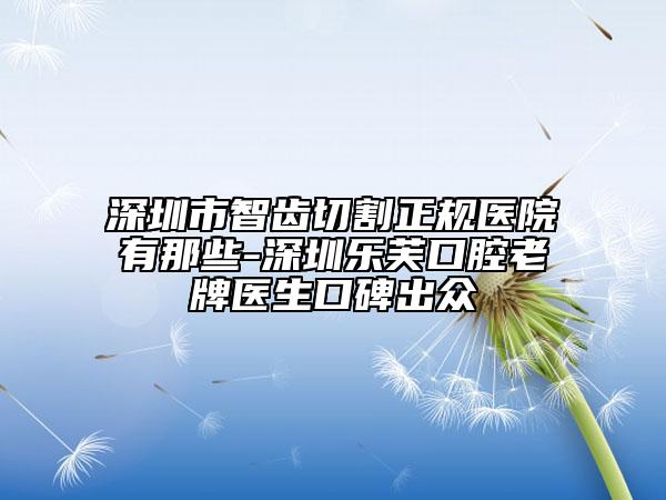 深圳市智齒切割正規(guī)醫(yī)院有那些-深圳樂(lè)芙口腔老牌醫(yī)生口碑出眾