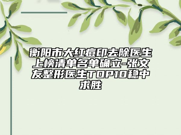 衡陽市大紅痘印去除醫(yī)生上榜清單名單確立-張文友整形醫(yī)生TOP10穩(wěn)中求勝