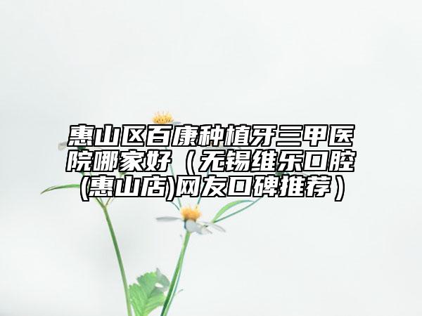 惠山區(qū)百康種植牙三甲醫(yī)院哪家好（無錫維樂口腔(惠山店)網(wǎng)友口碑推薦）