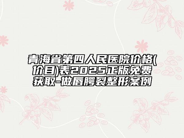 青海省第四人民醫(yī)院價(jià)格(價(jià)目)表2025正版免費(fèi)獲取-做唇腭裂整形案例