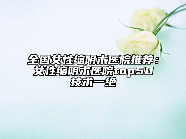 全國(guó)女性縮陰術(shù)醫(yī)院推薦：女性縮陰術(shù)醫(yī)院top50技術(shù)一絕