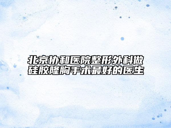 北京協(xié)和醫(yī)院整形外科做硅膠隆胸手術(shù)最好的醫(yī)生