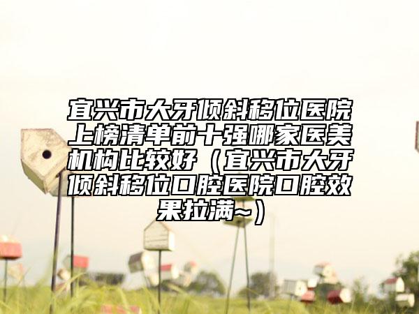 宜興市大牙傾斜移位醫(yī)院上榜清單前十強(qiáng)哪家醫(yī)美機(jī)構(gòu)比較好（宜興市大牙傾斜移位口腔醫(yī)院口腔效果拉滿~）