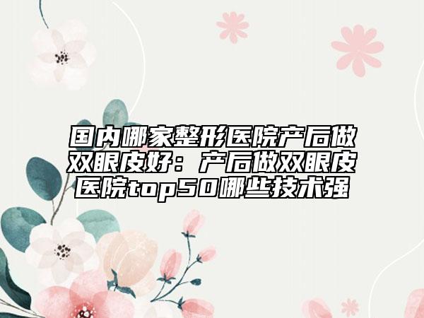 國(guó)內(nèi)哪家整形醫(yī)院產(chǎn)后做雙眼皮好：產(chǎn)后做雙眼皮醫(yī)院top50哪些技術(shù)強(qiáng)