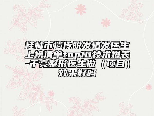 桂林市遺傳脫發(fā)植發(fā)醫(yī)生上榜清單top10技術(shù)爆表-于亮整形醫(yī)生做(項(xiàng)目)效果好嗎