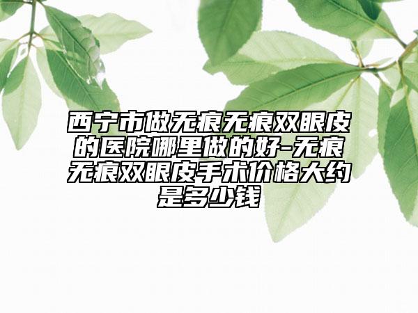西寧市做無痕無痕雙眼皮的醫(yī)院哪里做的好-無痕無痕雙眼皮手術(shù)價格大約是多少錢