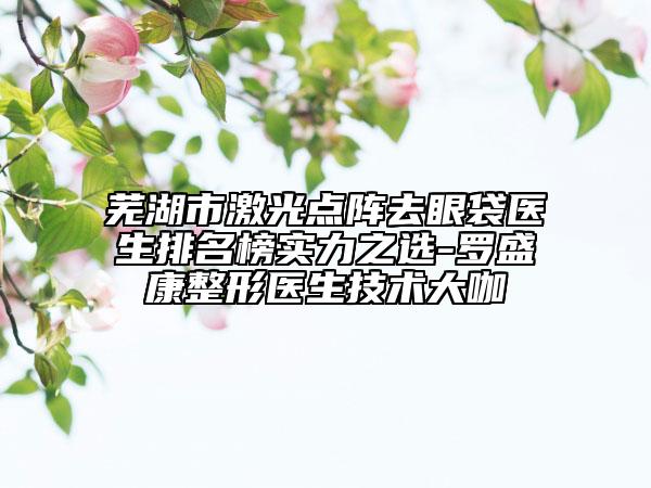 蕪湖市激光點陣去眼袋醫(yī)生排名榜實力之選-羅盛康整形醫(yī)生技術(shù)大咖