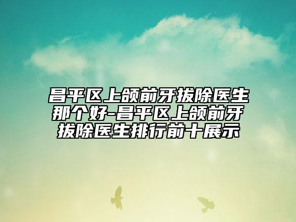 昌平區(qū)上頜前牙拔除醫(yī)生那個好-昌平區(qū)上頜前牙拔除醫(yī)生排行前十展示