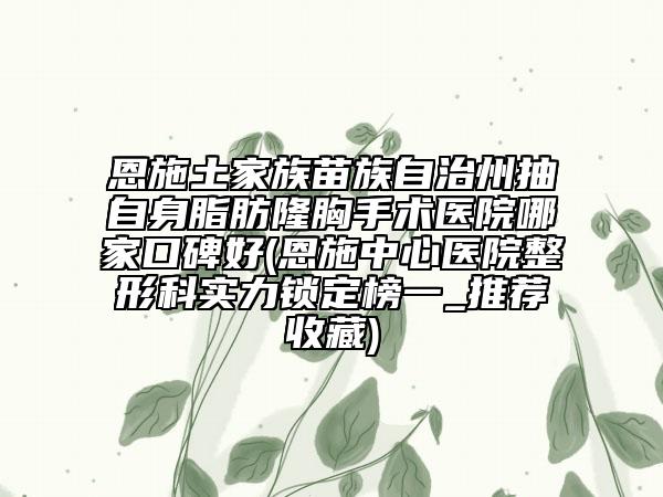 恩施土家族苗族自治州抽自身脂肪隆胸手術醫(yī)院哪家口碑好(恩施中心醫(yī)院整形科實力鎖定榜一_推薦收藏)