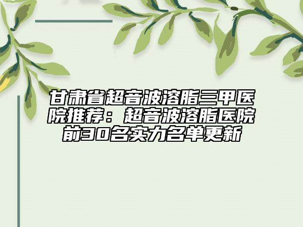 甘肅省超音波溶脂三甲醫(yī)院推薦：超音波溶脂醫(yī)院前30名實力名單更新