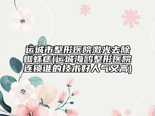 運(yùn)城市整形醫(yī)院激光去除蜘蛛痣(運(yùn)城海鷗整形醫(yī)院連鎖誰的技術(shù)好人氣又高)