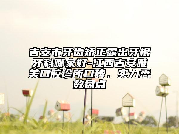 吉安市牙齒矯正露出牙根牙科哪家好-江西吉安唯美口腔診所口碑、實(shí)力悉數(shù)盤點(diǎn)