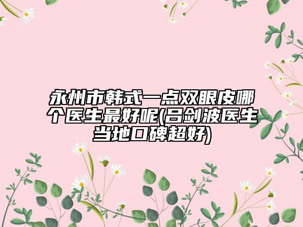 永州市韓式一點(diǎn)雙眼皮哪個(gè)醫(yī)生最好呢(呂劍波醫(yī)生當(dāng)?shù)乜诒?