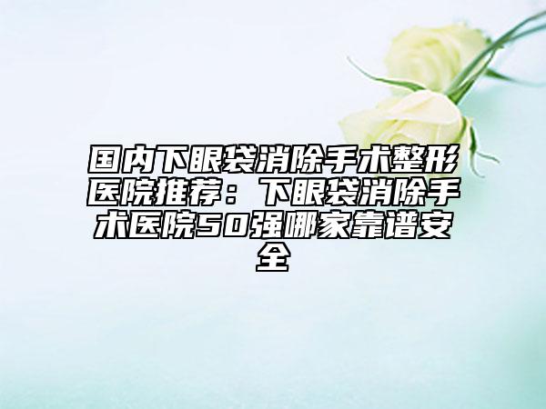 國內下眼袋消除手術整形醫(yī)院推薦:下眼袋消除手術醫(yī)院50強哪家靠譜安全