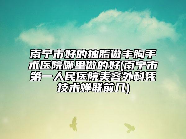 南寧市好的抽脂做豐胸手術(shù)醫(yī)院哪里做的好(南寧市第一人民醫(yī)院美容外科憑技術(shù)蟬聯(lián)前幾)