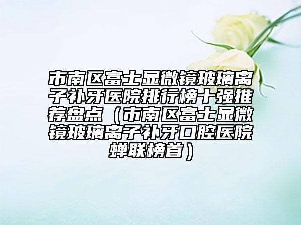 市南區(qū)富士顯微鏡玻璃離子補(bǔ)牙醫(yī)院排行榜十強(qiáng)推薦盤點(diǎn)(市南區(qū)富士顯微鏡玻璃離子補(bǔ)牙口腔醫(yī)院蟬聯(lián)榜首)