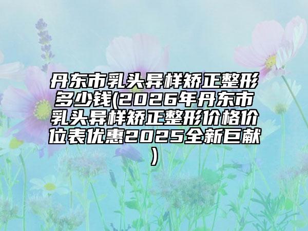 丹東市乳頭異樣矯正整形多少錢(2026年丹東市乳頭異樣矯正整形價格價位表優(yōu)惠2025全新巨獻(xiàn))