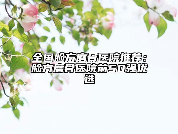 全國臉方磨骨醫(yī)院推薦：臉方磨骨醫(yī)院前50強優(yōu)選