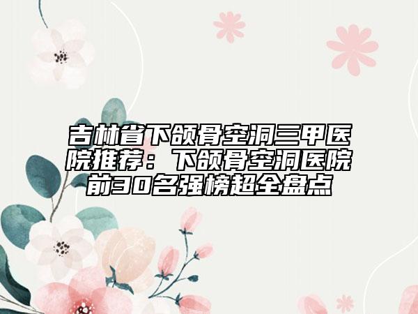 吉林省下頜骨空洞三甲醫(yī)院推薦：下頜骨空洞醫(yī)院前30名強(qiáng)榜超全盤點(diǎn)