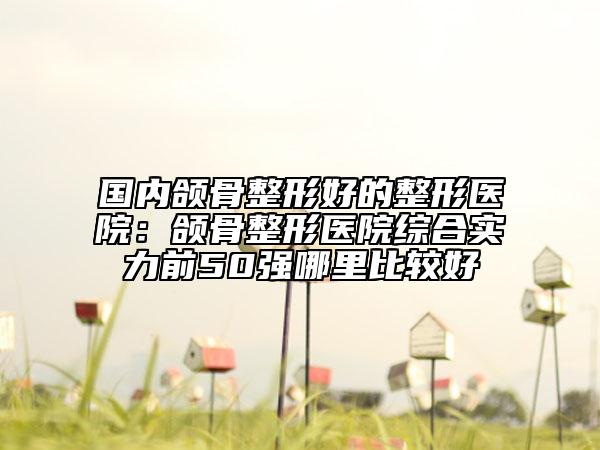 國內(nèi)頜骨整形好的整形醫(yī)院:頜骨整形醫(yī)院綜合實力前50強哪里比較好