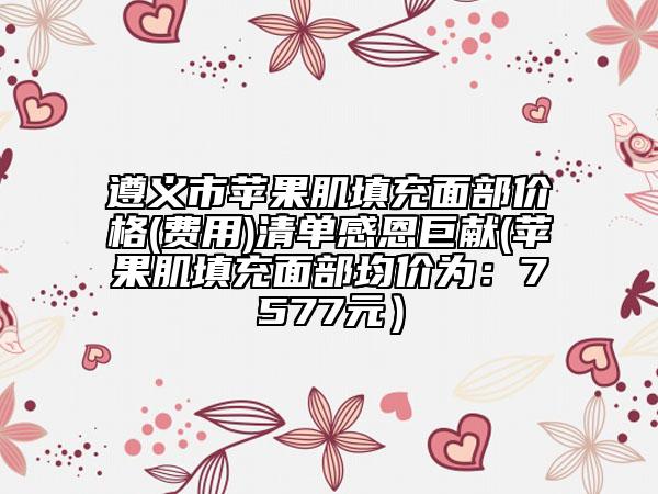 遵義市蘋果肌填充面部價格(費用)清單感恩巨獻(蘋果肌填充面部均價為：7577元）