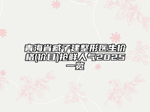 青海省臧子建整形醫(yī)生價格(價目)搶鮮人氣2025一覽