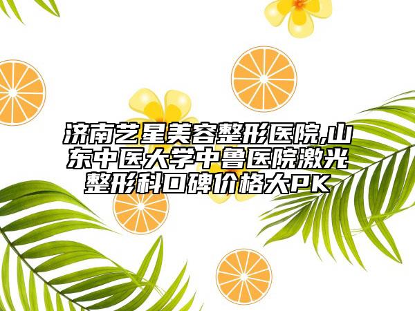 濟南藝星美容整形醫(yī)院,山東中醫(yī)大學(xué)中魯醫(yī)院激光整形科口碑價格大PK