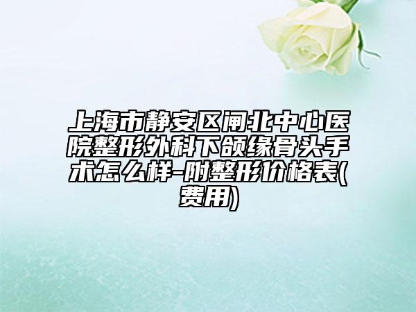 上海市靜安區(qū)閘北中心醫(yī)院整形外科下頜緣骨頭手術(shù)怎么樣-附整形價(jià)格表(費(fèi)用)
