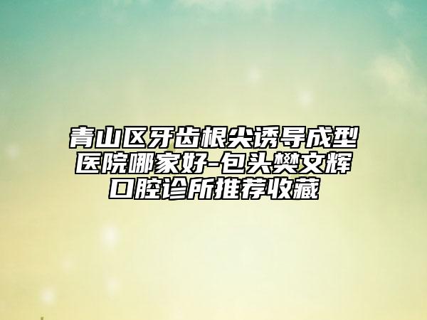 青山區(qū)牙齒根尖誘導成型醫(yī)院哪家好-包頭樊文輝口腔診所推薦收藏