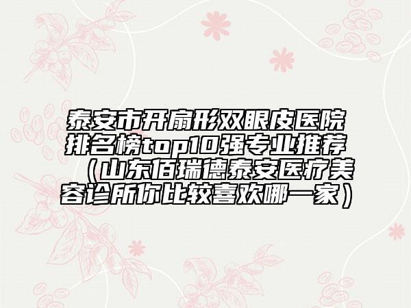 泰安市開(kāi)扇形雙眼皮醫(yī)院排名榜top10強(qiáng)專(zhuān)業(yè)推薦（山東佰瑞德泰安醫(yī)療美容診所你比較喜歡哪一家）
