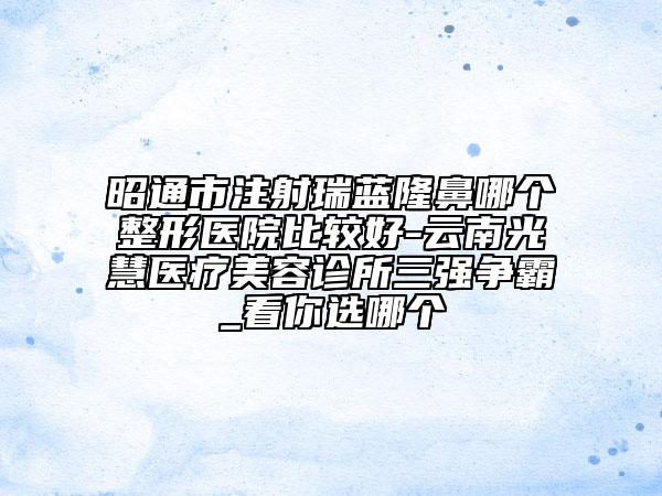 昭通市注射瑞藍(lán)隆鼻哪個整形醫(yī)院比較好-云南光慧醫(yī)療美容診所三強(qiáng)爭霸_看你選哪個