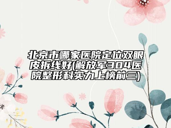 北京市哪家醫(yī)院定位雙眼皮拆線好(解放軍304醫(yī)院整形科實力上榜前三)