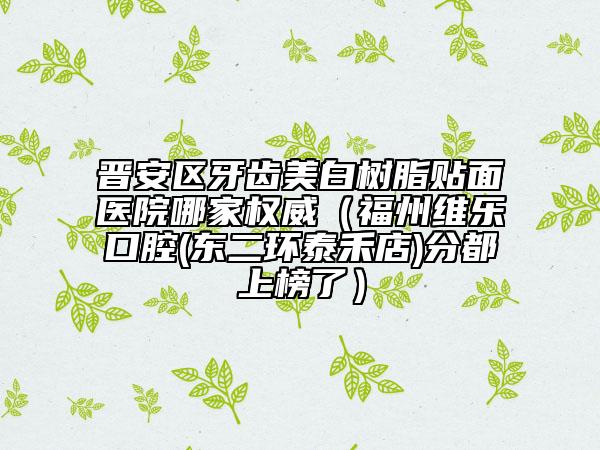 晉安區(qū)牙齒美白樹脂貼面醫(yī)院哪家權(quán)威（福州維樂口腔(東二環(huán)泰禾店)分都上榜了）